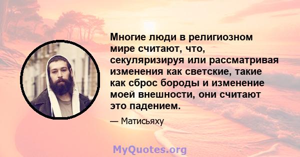 Многие люди в религиозном мире считают, что, секуляризируя или рассматривая изменения как светские, такие как сброс бороды и изменение моей внешности, они считают это падением.