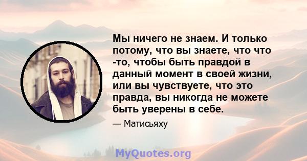 Мы ничего не знаем. И только потому, что вы знаете, что что -то, чтобы быть правдой в данный момент в своей жизни, или вы чувствуете, что это правда, вы никогда не можете быть уверены в себе.