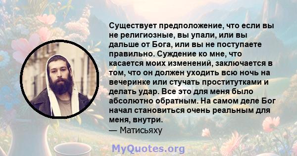 Существует предположение, что если вы не религиозные, вы упали, или вы дальше от Бога, или вы не поступаете правильно. Суждение ко мне, что касается моих изменений, заключается в том, что он должен уходить всю ночь на