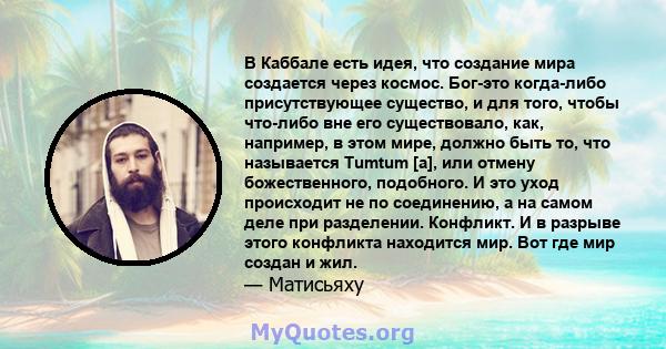 В Каббале есть идея, что создание мира создается через космос. Бог-это когда-либо присутствующее существо, и для того, чтобы что-либо вне его существовало, как, например, в этом мире, должно быть то, что называется