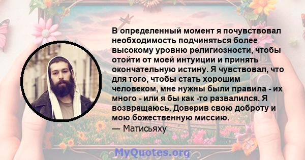 В определенный момент я почувствовал необходимость подчиняться более высокому уровню религиозности, чтобы отойти от моей интуиции и принять окончательную истину. Я чувствовал, что для того, чтобы стать хорошим