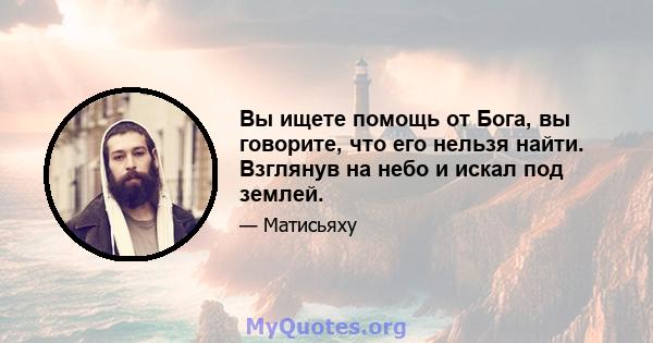 Вы ищете помощь от Бога, вы говорите, что его нельзя найти. Взглянув на небо и искал под землей.