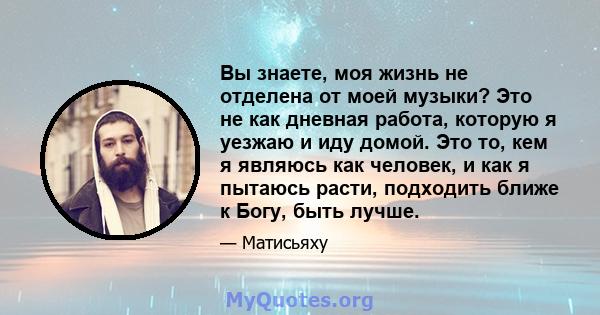 Вы знаете, моя жизнь не отделена от моей музыки? Это не как дневная работа, которую я уезжаю и иду домой. Это то, кем я являюсь как человек, и как я пытаюсь расти, подходить ближе к Богу, быть лучше.