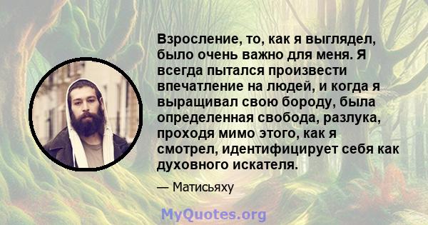 Взросление, то, как я выглядел, было очень важно для меня. Я всегда пытался произвести впечатление на людей, и когда я выращивал свою бороду, была определенная свобода, разлука, проходя мимо этого, как я смотрел,