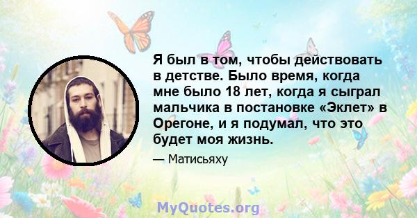 Я был в том, чтобы действовать в детстве. Было время, когда мне было 18 лет, когда я сыграл мальчика в постановке «Эклет» в Орегоне, и я подумал, что это будет моя жизнь.