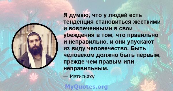 Я думаю, что у людей есть тенденция становиться жесткими и вовлеченными в свои убеждения в том, что правильно и неправильно, и они упускают из виду человечество. Быть человеком должно быть первым, прежде чем правым или