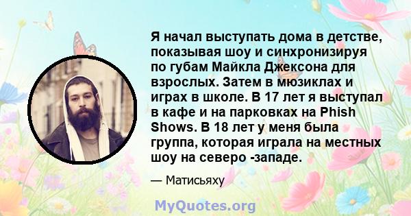 Я начал выступать дома в детстве, показывая шоу и синхронизируя по губам Майкла Джексона для взрослых. Затем в мюзиклах и играх в школе. В 17 лет я выступал в кафе и на парковках на Phish Shows. В 18 лет у меня была