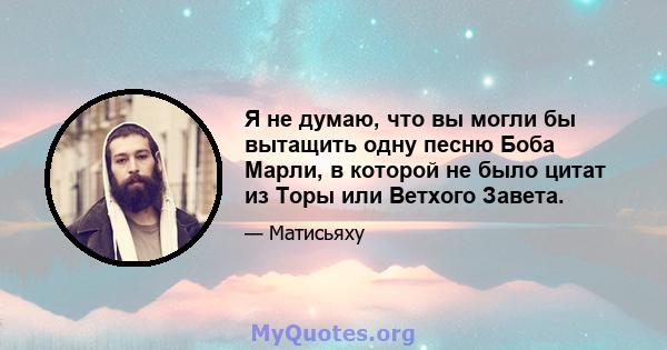 Я не думаю, что вы могли бы вытащить одну песню Боба Марли, в которой не было цитат из Торы или Ветхого Завета.