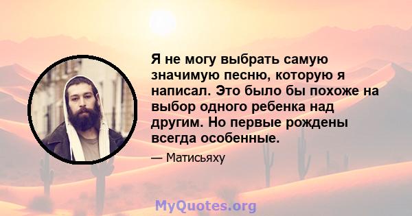 Я не могу выбрать самую значимую песню, которую я написал. Это было бы похоже на выбор одного ребенка над другим. Но первые рождены всегда особенные.