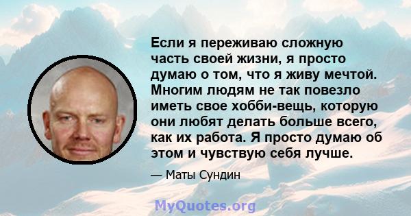 Если я переживаю сложную часть своей жизни, я просто думаю о том, что я живу мечтой. Многим людям не так повезло иметь свое хобби-вещь, которую они любят делать больше всего, как их работа. Я просто думаю об этом и