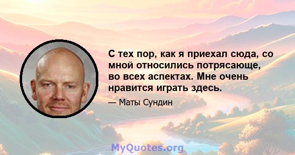 С тех пор, как я приехал сюда, со мной относились потрясающе, во всех аспектах. Мне очень нравится играть здесь.