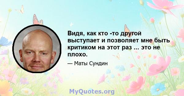 Видя, как кто -то другой выступает и позволяет мне быть критиком на этот раз ... это не плохо.