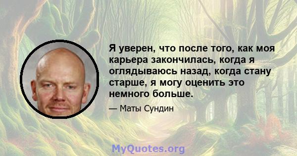 Я уверен, что после того, как моя карьера закончилась, когда я оглядываюсь назад, когда стану старше, я могу оценить это немного больше.