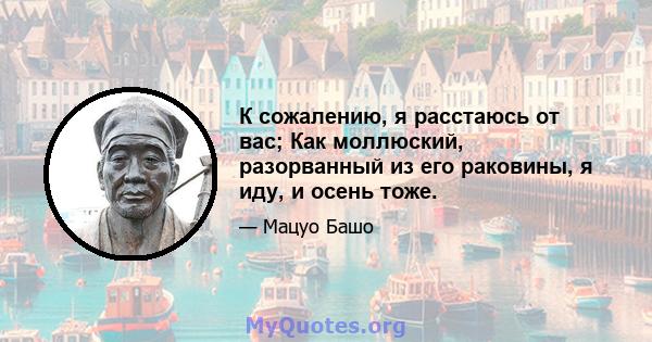 К сожалению, я расстаюсь от вас; Как моллюский, разорванный из его раковины, я иду, и осень тоже.