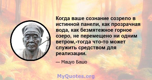 Когда ваше сознание созрело в истинной панели, как прозрачная вода, как безмятежное горное озеро, не перемещено ни одним ветром,-тогда что-то может служить средством для реализации.