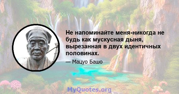 Не напоминайте меня-никогда не будь как мускусная дыня, вырезанная в двух идентичных половинах.