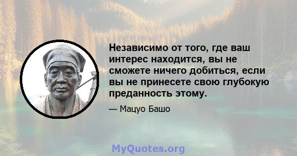 Независимо от того, где ваш интерес находится, вы не сможете ничего добиться, если вы не принесете свою глубокую преданность этому.