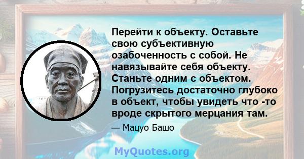 Перейти к объекту. Оставьте свою субъективную озабоченность с собой. Не навязывайте себя объекту. Станьте одним с объектом. Погрузитесь достаточно глубоко в объект, чтобы увидеть что -то вроде скрытого мерцания там.