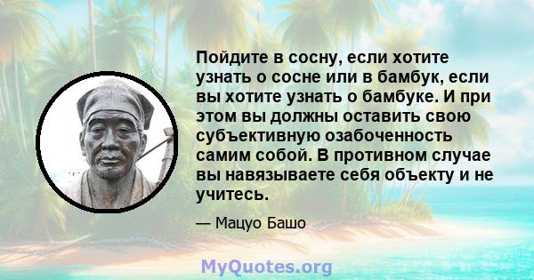 Пойдите в сосну, если хотите узнать о сосне или в бамбук, если вы хотите узнать о бамбуке. И при этом вы должны оставить свою субъективную озабоченность самим собой. В противном случае вы навязываете себя объекту и не