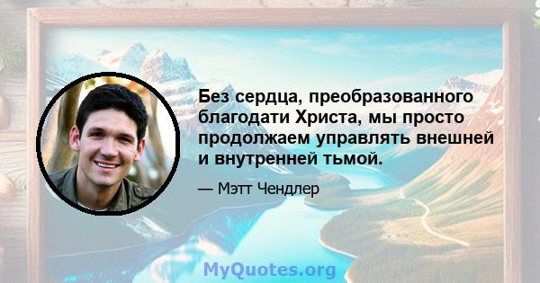 Без сердца, преобразованного благодати Христа, мы просто продолжаем управлять внешней и внутренней тьмой.