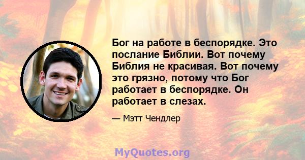 Бог на работе в беспорядке. Это послание Библии. Вот почему Библия не красивая. Вот почему это грязно, потому что Бог работает в беспорядке. Он работает в слезах.