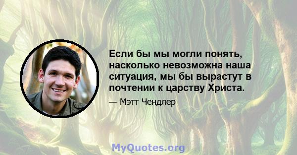 Если бы мы могли понять, насколько невозможна наша ситуация, мы бы вырастут в почтении к царству Христа.