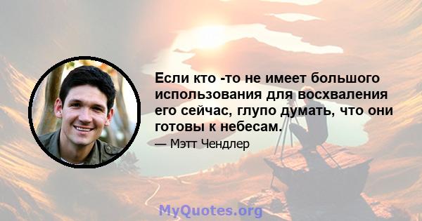 Если кто -то не имеет большого использования для восхваления его сейчас, глупо думать, что они готовы к небесам.