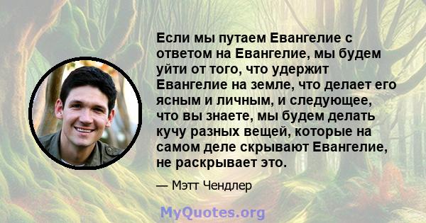 Если мы путаем Евангелие с ответом на Евангелие, мы будем уйти от того, что удержит Евангелие на земле, что делает его ясным и личным, и следующее, что вы знаете, мы будем делать кучу разных вещей, которые на самом деле 