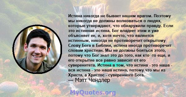 Истина никогда не бывает нашим врагом. Поэтому мы никогда не должны волноваться о людях, которые утверждают, что обнаружили правду. Если это истинная истина, Бог владеет этим и уже объясняет ее, и, хотя ничто, что