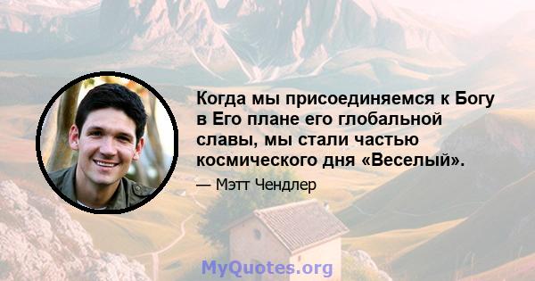 Когда мы присоединяемся к Богу в Его плане его глобальной славы, мы стали частью космического дня «Веселый».