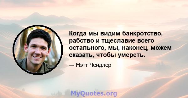 Когда мы видим банкротство, рабство и тщеславие всего остального, мы, наконец, можем сказать, чтобы умереть.