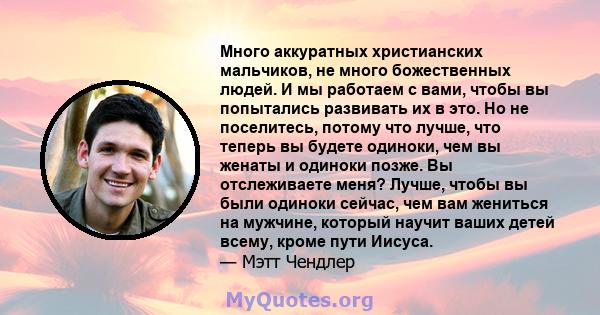 Много аккуратных христианских мальчиков, не много божественных людей. И мы работаем с вами, чтобы вы попытались развивать их в это. Но не поселитесь, потому что лучше, что теперь вы будете одиноки, чем вы женаты и