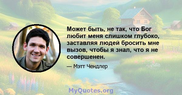 Может быть, не так, что Бог любит меня слишком глубоко, заставляя людей бросить мне вызов, чтобы я знал, что я не совершенен.