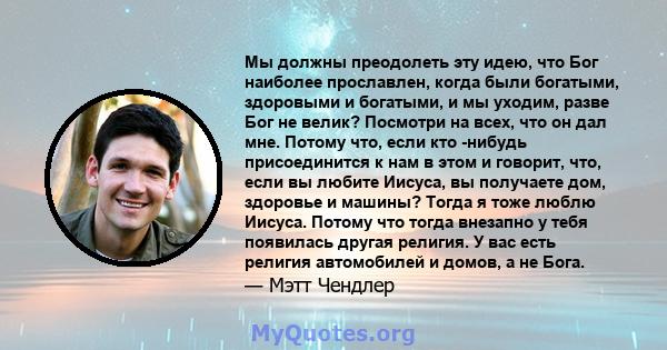 Мы должны преодолеть эту идею, что Бог наиболее прославлен, когда были богатыми, здоровыми и богатыми, и мы уходим, разве Бог не велик? Посмотри на всех, что он дал мне. Потому что, если кто -нибудь присоединится к нам