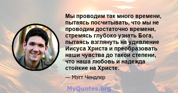 Мы проводим так много времени, пытаясь посчитывать, что мы не проводим достаточно времени, стремясь глубоко узнать Бога, пытаясь взглянуть на удивление Иисуса Христа и преобразовать наши чувства до такой степени, что