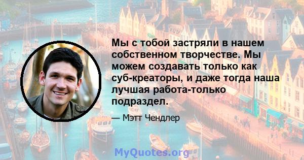 Мы с тобой застряли в нашем собственном творчестве. Мы можем создавать только как суб-креаторы, и даже тогда наша лучшая работа-только подраздел.