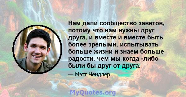 Нам дали сообщество заветов, потому что нам нужны друг друга, и вместе и вместе быть более зрелыми, испытывать больше жизни и знаем больше радости, чем мы когда -либо были бы друг от друга.