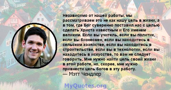 Независимо от нашей работы, мы рассматриваем это не как нашу цель в жизни, а в том, где Бог суверенно поставил нас с целью сделать Христа известным и Его именем великим. Если вы учитель, если вы политик, если вы