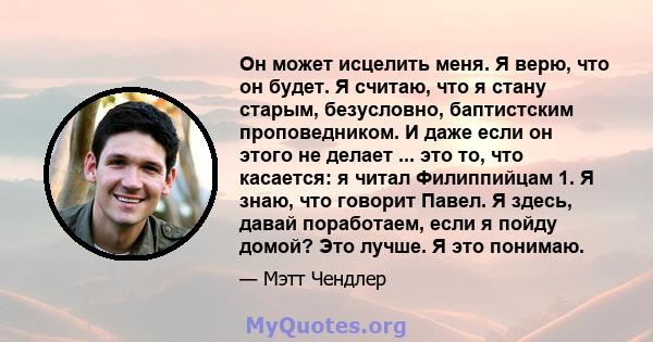 Он может исцелить меня. Я верю, что он будет. Я считаю, что я стану старым, безусловно, баптистским проповедником. И даже если он этого не делает ... это то, что касается: я читал Филиппийцам 1. Я знаю, что говорит