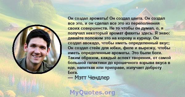 Он создал ароматы! Он создал цвета. Он создал все это, и он сделал все это из переполнения своих совершенств. Не то чтобы он думал, о, я получил некоторый аромат фахиты здесь. Я знаю: давайте положим это на корову и