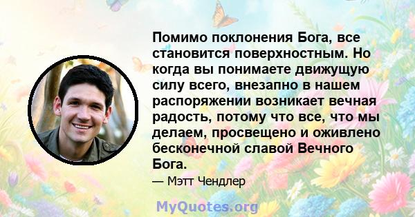 Помимо поклонения Бога, все становится поверхностным. Но когда вы понимаете движущую силу всего, внезапно в нашем распоряжении возникает вечная радость, потому что все, что мы делаем, просвещено и оживлено бесконечной