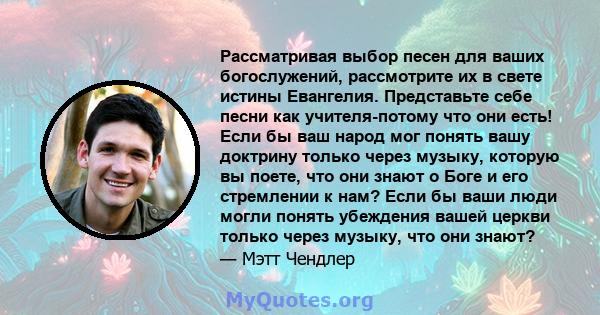 Рассматривая выбор песен для ваших богослужений, рассмотрите их в свете истины Евангелия. Представьте себе песни как учителя-потому что они есть! Если бы ваш народ мог понять вашу доктрину только через музыку, которую