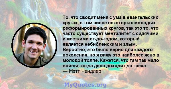 То, что сводит меня с ума в евангельских кругах, в том числе некоторых молодых реформированных кругов, так это то, что часто существует менталитет с сидячими и жесткими от-до-годом, который является небибленским и злым. 