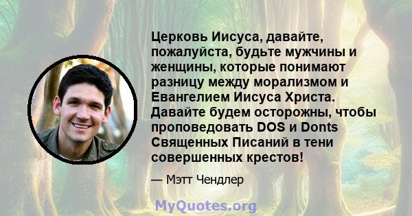 Церковь Иисуса, давайте, пожалуйста, будьте мужчины и женщины, которые понимают разницу между морализмом и Евангелием Иисуса Христа. Давайте будем осторожны, чтобы проповедовать DOS и Donts Священных Писаний в тени