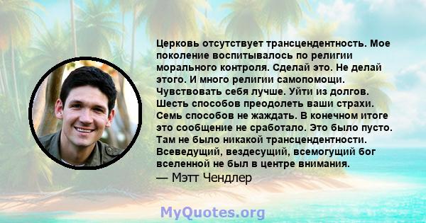 Церковь отсутствует трансцендентность. Мое поколение воспитывалось по религии морального контроля. Сделай это. Не делай этого. И много религии самопомощи. Чувствовать себя лучше. Уйти из долгов. Шесть способов