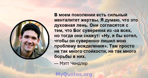 В моем поколении есть сильный менталитет жертвы. Я думаю, что это духовная лень. Они согласятся с тем, что Бог суверенна из -за всех, но тогда они скажут: «Ну, я бы хотел, чтобы он суверенно лишил мою проблему