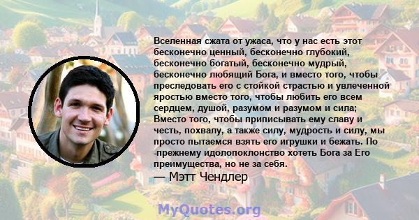 Вселенная сжата от ужаса, что у нас есть этот бесконечно ценный, бесконечно глубокий, бесконечно богатый, бесконечно мудрый, бесконечно любящий Бога, и вместо того, чтобы преследовать его с стойкой страстью и увлеченной 