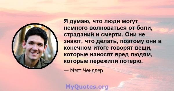 Я думаю, что люди могут немного волноваться от боли, страданий и смерти. Они не знают, что делать, поэтому они в конечном итоге говорят вещи, которые наносят вред людям, которые пережили потерю.