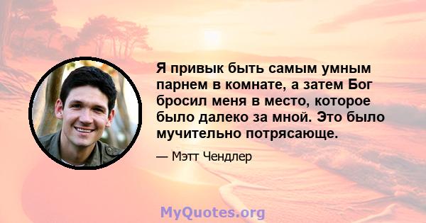 Я привык быть самым умным парнем в комнате, а затем Бог бросил меня в место, которое было далеко за мной. Это было мучительно потрясающе.