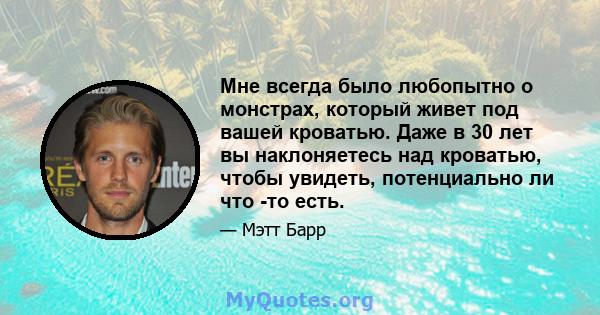 Мне всегда было любопытно о монстрах, который живет под вашей кроватью. Даже в 30 лет вы наклоняетесь над кроватью, чтобы увидеть, потенциально ли что -то есть.